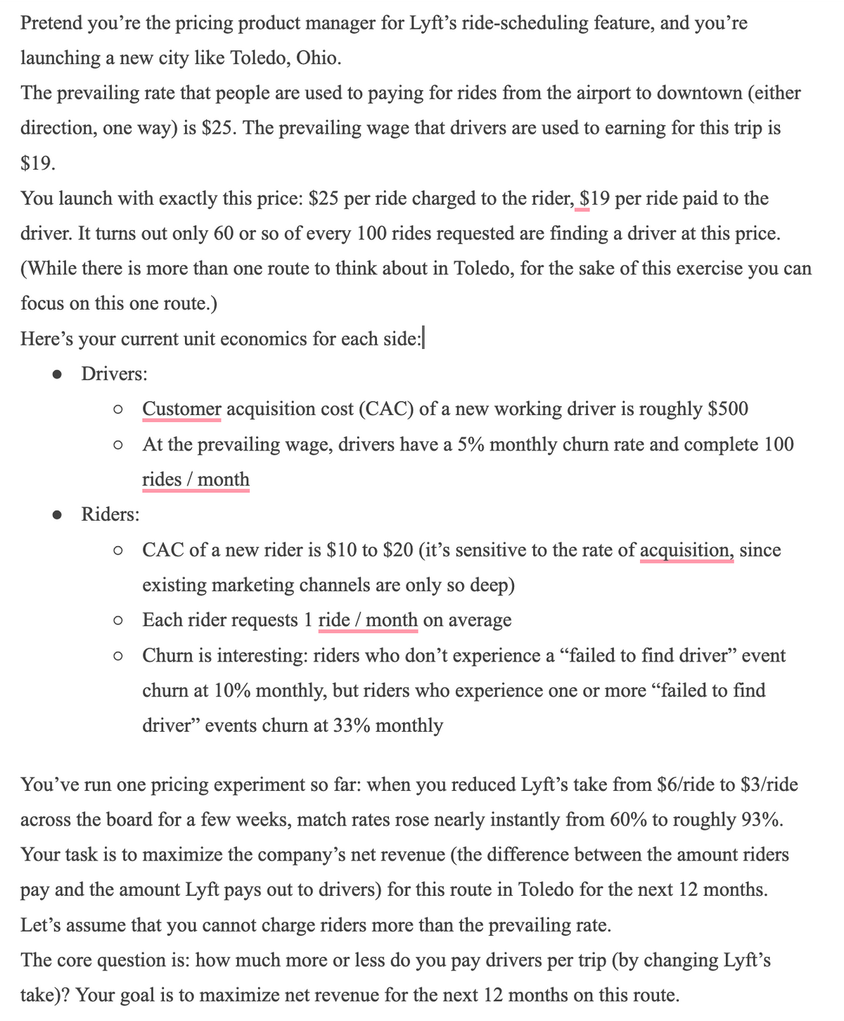 Pretend you're the pricing product manager for Lyft's ride-scheduling feature, and you're
launching a new city like Toledo, Ohio.
The prevailing rate that people are used to paying for rides from the airport to downtown (either
direction, one way) is $25. The prevailing wage that drivers are used to earning for this trip is
$19.
You launch with exactly this price: $25 per ride charged to the rider, $19 per ride paid to the
driver. It turns out only 60 or so of every 100 rides requested are finding a driver at this price.
(While there is more than one route to think about in Toledo, for the sake of this exercise you can
focus on this one route.)
Here's your current unit economics for each side:
Drivers:
O Customer acquisition cost (CAC) of a new working driver is roughly $500
At the prevailing wage, drivers have a 5% monthly churn rate and complete 100
rides / month
O
Riders:
O
O
O
CAC of a new rider is $10 to $20 (it's sensitive to the rate of acquisition, since
existing marketing channels are only so deep)
Each rider requests 1 ride / month on average
Churn is interesting: riders who don't experience a "failed to find driver" event
churn at 10% monthly, but riders who experience one or more "failed to find
driver" events churn at 33% monthly
You've run one pricing experiment so far: when you reduced Lyft's take from $6/ride to $3/ride
across the board for a few weeks, match rates rose nearly instantly from 60% to roughly 93%.
Your task is to maximize the company's net revenue (the difference between the amount riders
pay and the amount Lyft pays out to drivers) for this route in Toledo for the next 12 months.
Let's assume that you cannot charge riders more than the prevailing rate.
The core question is: how much more or less do you pay drivers per trip (by changing Lyft's
take)? Your goal is to maximize net revenue for the next 12 months on this route.