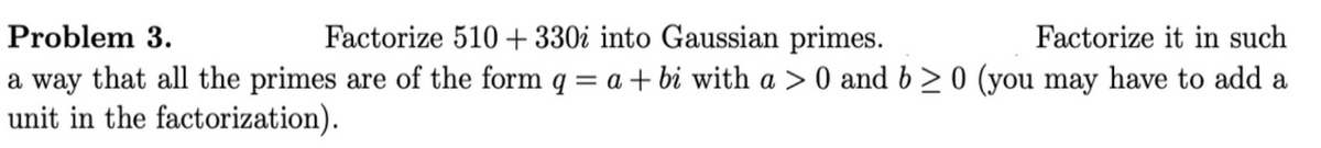 Problem 3.
Factorize 510 + 330i into Gaussian primes.
Factorize it in such
a way that all the primes are of the form q = a + bi with a > 0 and b > 0 (you may have to add a
unit in the factorization).
