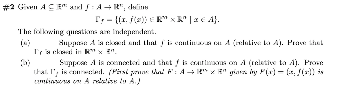 #2 Given A C R" and f : A → R", define
Tf = {(x, f(x)) E R™ × R" | x E A}.
The following questions are independent.
(a)
Tf is closed in Rm × R".
Suppose A is closed and that f is continuous on A (relative to A). Prove that
(b)
that I; is connected. (First prove that F : A → R" × R" given by F(x) = (x, f (x)) is
continuous on A relative to A.)
Suppose A is connected and that f is continuous on A (relative to A). Prove
