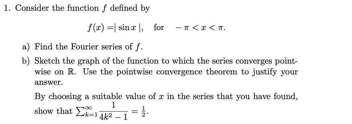 1. Consider the function f defined by
f (x) =| sin x |, for
- T < x < T.
a) Find the Fourier series of f.
b) Sketch the graph of the function to which the series converges point-
wise on R. Use the pointwise convergence theorem to justify your
answer.
By choosing a suitable value of x in the series that you have found,
1
show that Lk=14k2 – 1
2
