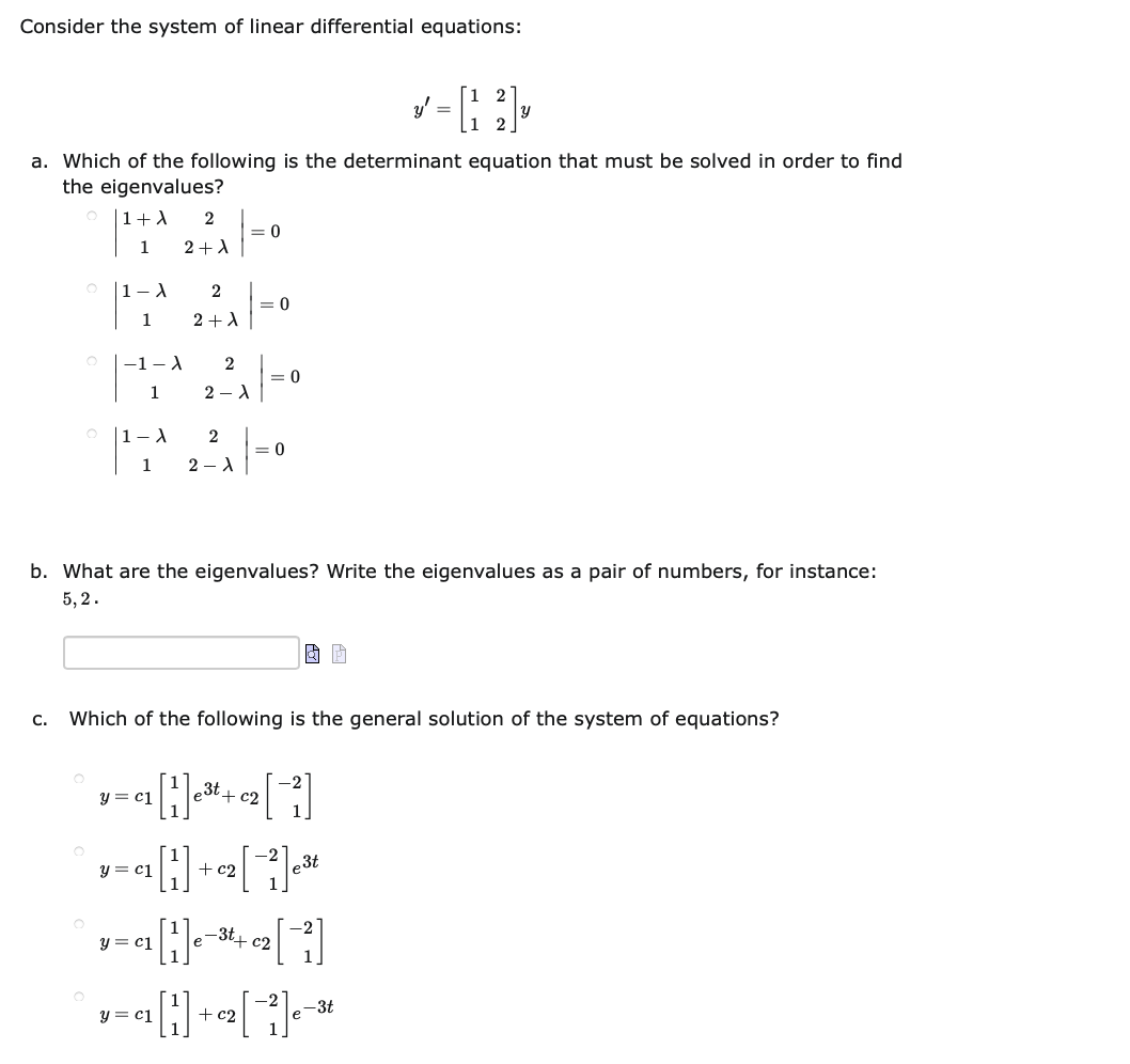 Consider the system of linear differential equations:
y' =
1 2
a. Which of the following is the determinant equation that must be solved in order to find
the eigenvalues?
|1+A
= 0
1
2+A
|1–A
2
= 0
1
2 +A
-1- A
2
= 0
1
2 - A
|1–1
2
= 0
1
2 - A
b. What are the eigenvalues? Write the eigenvalues as a pair of numbers, for instance:
5, 2.
C.
Which of the following is the general solution of the system of equations?
y = cj
le3t+ c2
-2
y = c1
+ c2
e3t
e-3t+ c2
y = ci
y = c1
+c2
e-3t
