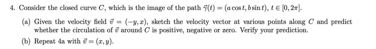 4. Consider the closed curve C, which is the image of the path 7(t) = (a cos t, b sin t), t e [0,27].
(a) Given the velocity field ở
whether the circulation of i around C is positive, negative or zero. Verify your prediction.
(-y, x), sketch the velocity vector at various points along C and predict
(b) Repeat 4a with i =
(x, y).
