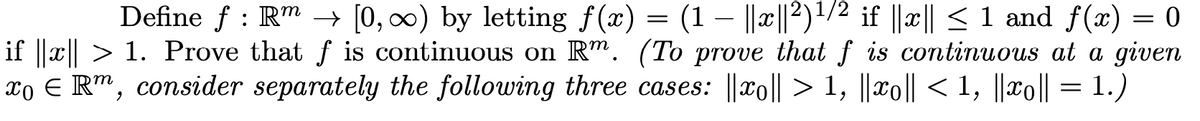 Define f : Rm → [0, 0) by letting f(x) = (1 – ||æ||2)1/2 if ||x|| < 1 and f(x) = 0
if ||x|| > 1. Prove that f is continuous on Rm. (To prove that f is continuous at a given
xo E R", consider separately the following three cases: ||xo|| > 1, ||xo|| < 1, ||xo|| = 1.)
