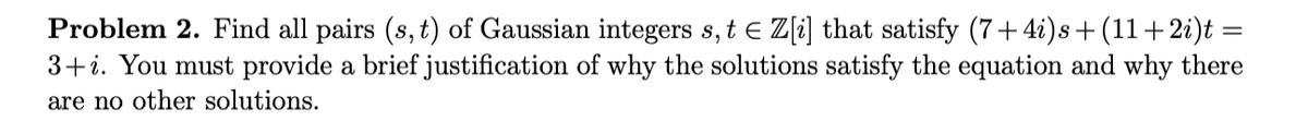 Problem 2. Find all pairs (s, t) of Gaussian integers s,t e Z[i] that satisfy (7+4i)s+ (11+2i)t =
3+i. You must provide a brief justification of why the solutions satisfy the equation and why there
are no other solutions.
