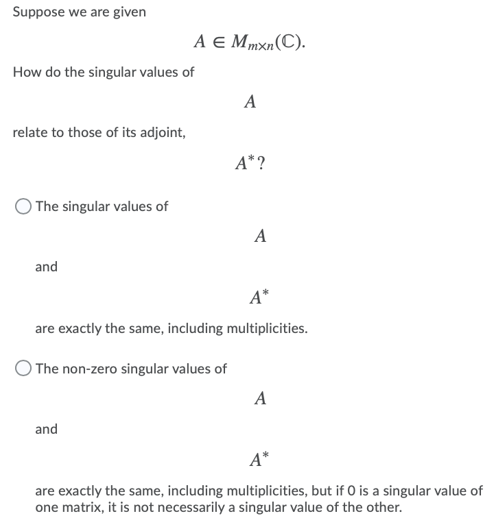 Suppose we are given
A E Mmxn(C).
How do the singular values of
A
relate to those of its adjoint,
A* ?
The singular values of
A
and
A*
are exactly the same, including multiplicities.
The non-zero singular values of
A
and
A*
are exactly the same, including multiplicities, but if O is a singular value of
one matrix, it is not necessarily a singular value of the other.
