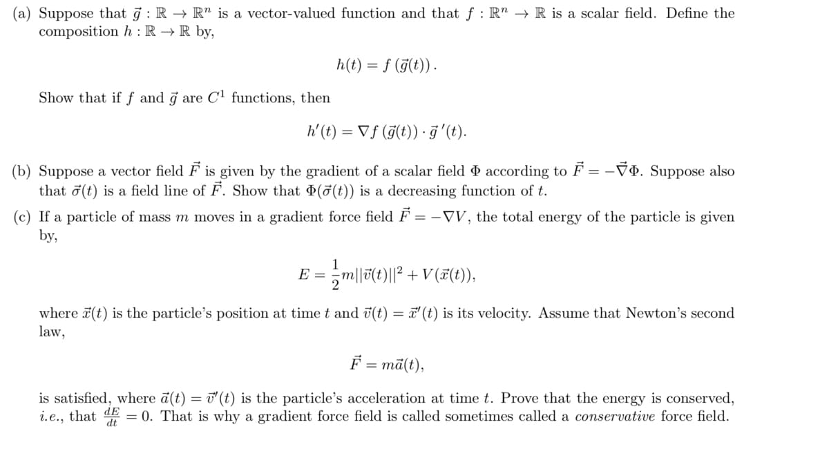 (a) Suppose that g : R → R" is a vector-valued function and that f : R" → R is a scalar field. Define the
composition h : R → R by,
h(t) = f (j(t)).
Show that if f and j are Cl functions, then
h' (t) = Vƒ (F(t)) · ĝ'(t).
(b) Suppose a vector field F is given by the gradient of a scalar field & according to F = -VÐ. Suppose also
that ở(t) is a field line of F. Show that (5(t)) is a decreasing function of t.
(c) If a particle of mass m moves in a gradient force field F = -VV, the total energy of the particle is given
by,
E = ,m||7(t)||² + V(#(t)),
where 7(t) is the particle's position at time t and ü(t) = 7' (t) is its velocity. Assume that Newton's second
law,
F = mā(t),
is satisfied, where a(t) = i'(t) is the particle's acceleration at time t. Prove that the energy is conserved,
i.e., that dE = 0. That is why a gradient force field is called sometimes called a conservative force field.
