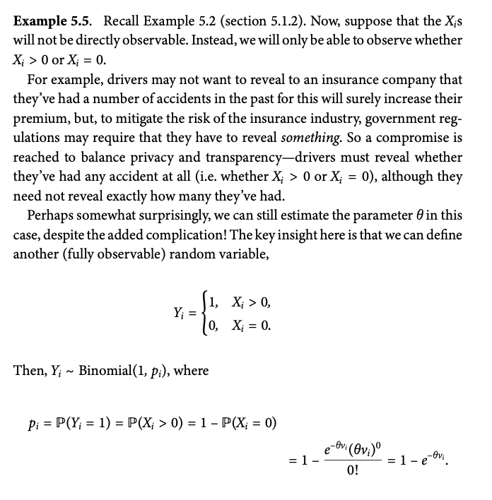 Example 5.5. Recall Example 5.2 (section 5.1.2). Now, suppose that the Xis
will not be directly observable. Instead, we will only be able to observe whether
X>0 or X = 0.
For example, drivers may not want to reveal to an insurance company that
they've had a number of accidents in the past for this will surely increase their
premium, but, to mitigate the risk of the insurance industry, government reg-
ulations may require that they have to reveal something. So a compromise is
reached to balance privacy and transparency-drivers must reveal whether
they've had any accident at all (i.e. whether X; > 0 or X; = 0), although they
need not reveal exactly how many they've had.
Perhaps somewhat surprisingly, we can still estimate the parameter 0 in this
case, despite the added complication! The key insight here is that we can define
another (fully observable) random variable,
1,
X; > 0,
Y₁ =
0,
X = 0.
~
Then, Y; Binomial(1, pi), where
=
Pi P(Y - 1) = P(X; > 0) = 1 - P(X = 0)
=
e
-Ovi (Ovi)º
= 1.
= 1 − e−vi
0!