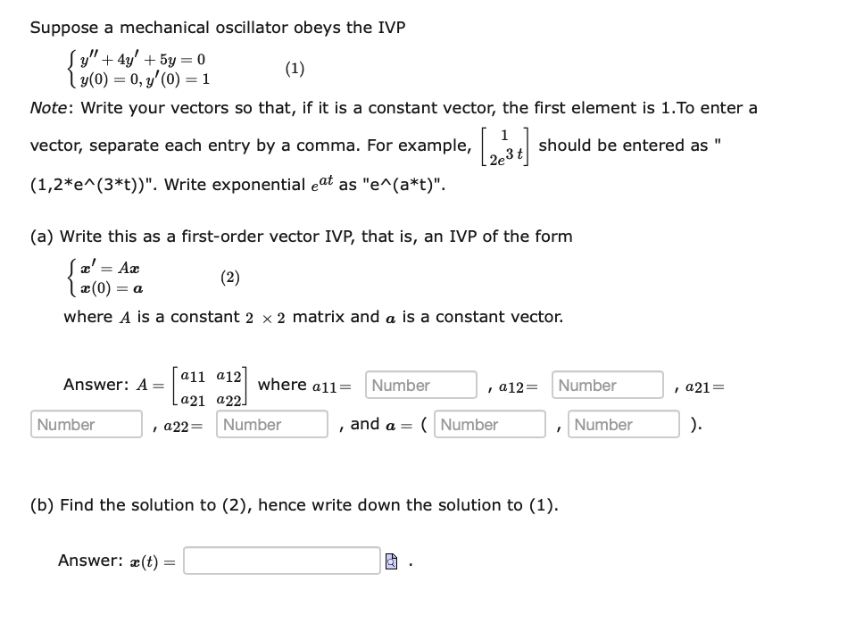 Suppose a mechanical oscillator obeys the IVP
(y" + 4y' + 5y = 0
(1)
| y(0) = 0, y'(0) = 1
Note: Write your vectors so that, if it is a constant vector, the first element is 1.To enter a
1
vector, separate each entry by a comma. For example,
should be entered as "
3t
(1,2*e^(3*t))". Write exponential eat as "e^(a*t)".
(a) Write this as a first-order vector IVP, that is, an IVP of the form
æ' = Ax
(0) = a
(2)
where A is a constant 2 × 2 matrix and a is a constant vector.
a11 a12]
where a1l=
Answer: A =
Number
, a12=
Number
, a21=
[a21 а22.
Number
, а22—
Number
and a =
Number
Number
).
(b) Find the solution to (2), hence write down the solution to (1).
Answer: æ(t) =
