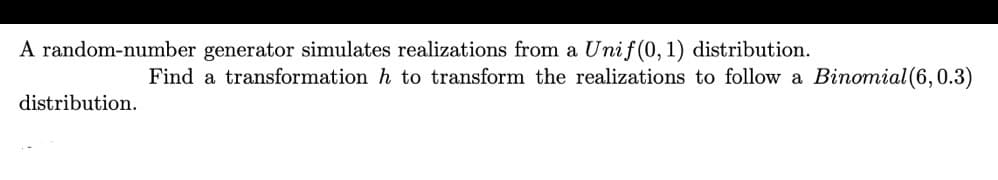 A random-number generator simulates realizations from a Unif (0,1) distribution.
Find a transformation h to transform the realizations to follow a Binomial (6,0.3)
distribution.
