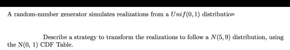 A random-number generator simulates realizations from a Unif(0, 1) distribution
Describe a strategy to transform the realizations to follow a N(5, 9) distribution, using
the N(0, 1) CDF Table.
