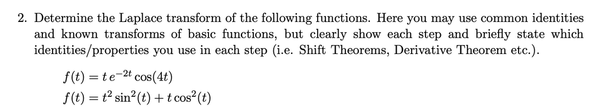 2. Determine the Laplace transform of the following functions. Here you may use common identities
and known transforms of basic functions, but clearly show each step and briefly state which
identities/properties you use in each step (i.e. Shift Theorems, Derivative Theorem etc.).
f(t) = te-2t cos(4t)
f(t) = t² sin2(t) + t cos² (t)
