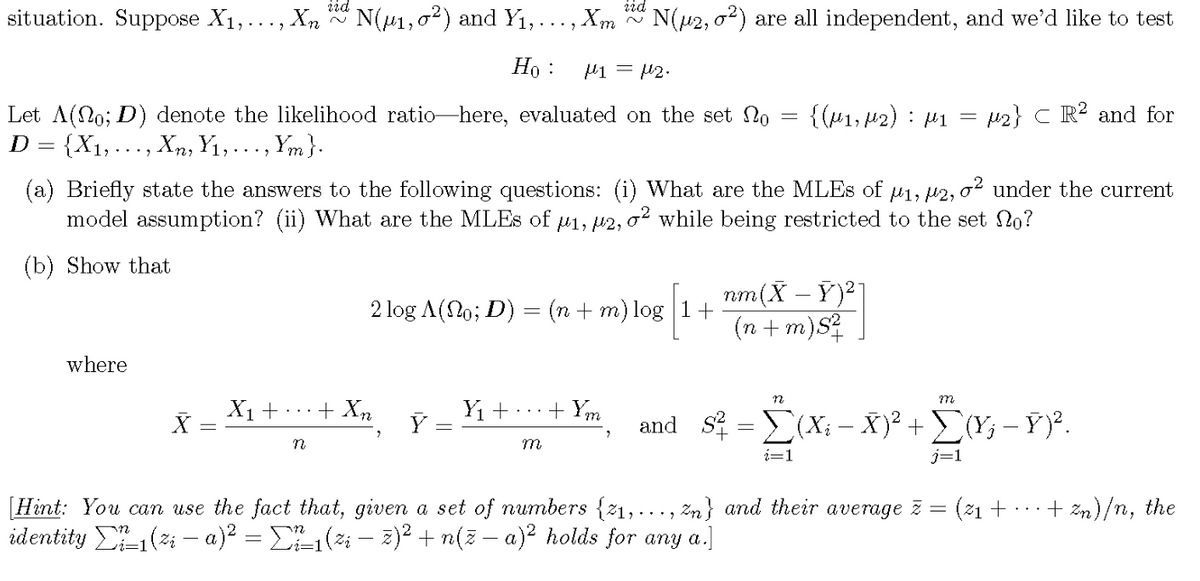 iid
~
N(μ2,02) are all independent, and we'd like to test
iid
situation. Suppose X1, ..., Xn
~
N(μ1,02) and Y₁,..., Xm
Ho:
M1 =μ2.
Let A(0; D) denote the likelihood ratio-here, evaluated on the set o
D = {X1, … … …, Xn, Y₁, . . ., Ym }.
=
{(M1, M2) μ1
:
=
2} CR2 and for
(a) Briefly state the answers to the following questions: (i) What are the MLEs of μ1, μ2, σ² under the current
model assumption? (ii) What are the MLES of μ1, #2, σ² while being restricted to the set no?
(b) Show that
2 log A(No; D) = (n + m) log |1+
nm(XY)²]
(n+m)S²
where
X1+
+ Xn
Y₁ +
+ Ym
Y
n
M
n
m
and S² = Σ(X; – Ñ)² + Σ(Ÿ¿ − Ÿ)².
= (x −
+
i=1
[Hint: You can use the fact that, given a set of numbers {1,..., Zn} and their average z
(z - a)² = Σ² ²±1 (zi — ž)² + n(ž − a)² holds for any a.
identity
=
(21+
+ Zn)/n, the