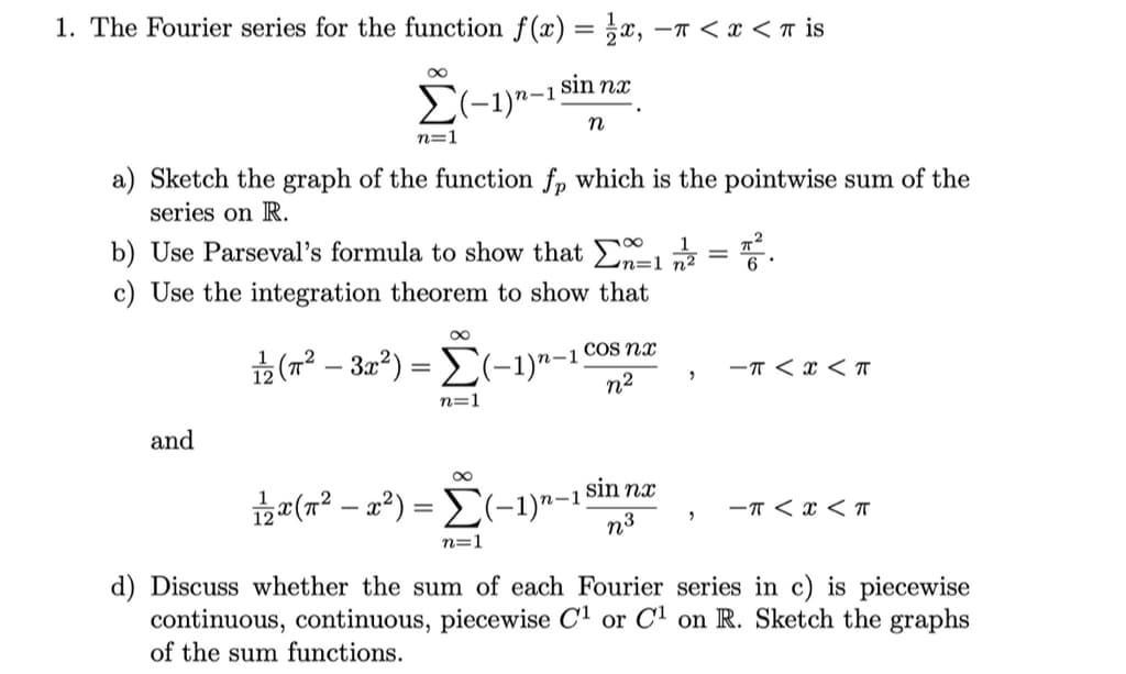 1. The Fourier series for the function f(x) = ;x, –T < x < r is
sin nx
n
n=1
a) Sketch the graph of the function fp which is the pointwise sum of the
series on R.
b) Use Parseval's formula to show that E = .
n=1
c) Use the integration theorem to show that
COS nx
(7? – 30²) = E(-1)"-1
n2
-T < x < T
n=1
and
sin nx
* (r² – a²) = E(-1)"-1;
-T < x < T
n3
n=1
d) Discuss whether the sum of each Fourier series in c) is piecewise
continuous, continuous, piecewise C1 or C1 on R. Sketch the graphs
of the sum functions.
