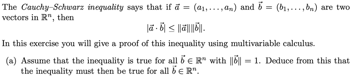 The Cauchy-Schwarz inequality says that if a = (a1,..., an) and b = (b1,..., bn) are two
vectors in R", then
lā · b| < |||||.
In this exercise you will give a proof of this inequality using multivariable calculus.
(a) Assume that the inequality is true for all 6 e R" with ||b||
the inequality must then be true for all be R".
1. Deduce from this that
