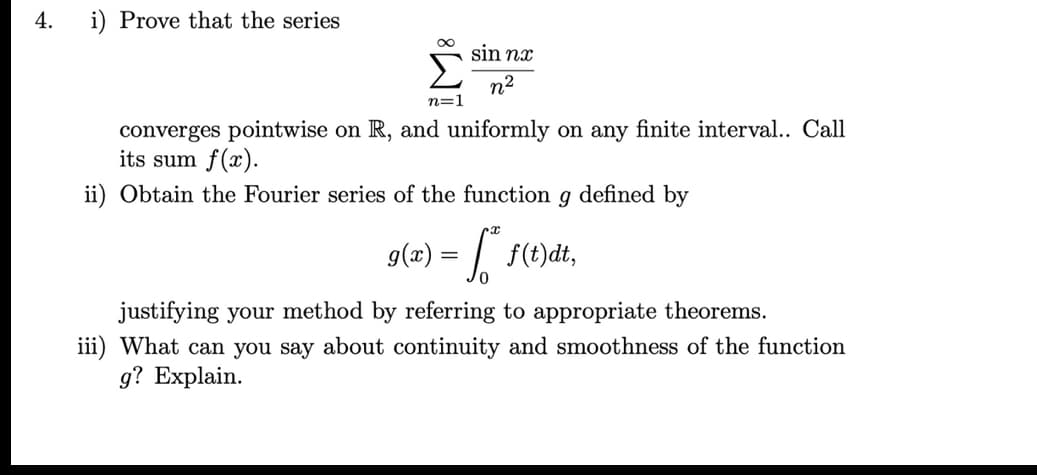 4.
i) Prove that the series
sin nx
n2
n=1
converges pointwise on R, and uniformly on any finite interval.. Call
its sum f(x).
ii) Obtain the Fourier series of the function g defined by
g(x) = / f(t)dt,
justifying your method by referring to appropriate theorems.
iii) What can you say about continuity and smoothness of the function
g? Explain.
