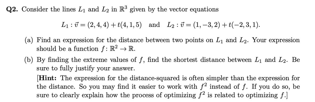 Q2. Consider the lines L1 and L2 in R3 given by the vector equations
L1 :0 = (2,4, 4)+t(4, 1, 5) and L2:ở= (1,–3, 2) + t(-2,3, 1).
(a) Find an expression for the distance between two points on L1 and L2. Your expression
should be a function f: R² → R.
(b) By finding the extreme values of f, find the shortest distance between Lị and L2. Be
sure to fully justify your answer.
[Hint: The expression for the distance-squared is often simpler than the expression for
the distance. So you may find it easier to work with f instead of f. If you do so, be
sure to clearly explain how the process of optimizing f2 is related to optimizing f.]
