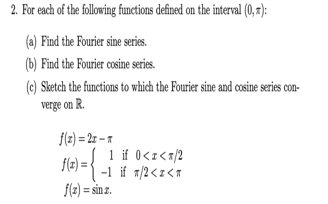 2. For each of the following functions defined on the interval (0, r):
(a) Find the Fourier sine series.
(b) Find the Fourier cosine series.
(c) Sketch the functions to which the Fourier sine and cosine series con-
verge on R.
f(x) = 2x – r
1 if 0<x<r/2
-1 if 7/2<x < T
f(2) = sin x.
f(x) = •
%3D
