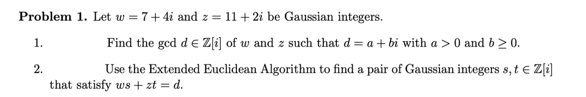 Problem 1. Let w = 7+ 4i and z =
11 + 2i be Gaussian integers.
1.
Find the gcd de Z[i] of w and z such that d
= a + bi with a > 0 and b > 0.
2.
Use the Extended Euclidean Algorithm to find a pair of Gaussian integers s, t e Z[i]
that satisfy ws + zt = d.
