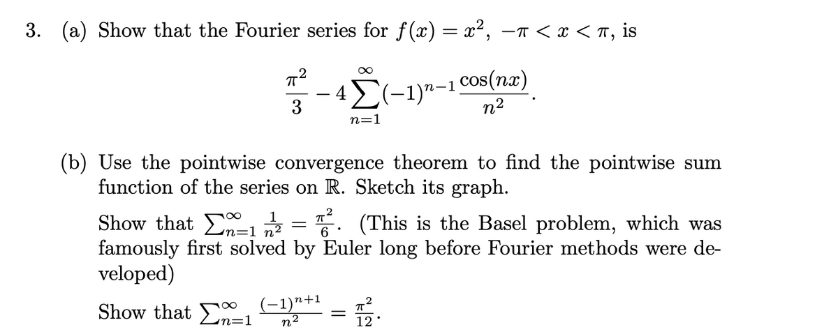 3. (a) Show that the Fourier series for f(x) = x², –n < x < T, is
42(-1)n-1 Cos(nx)
n2
n=1
(b) Use the pointwise convergence theorem to find the pointwise sum
function of the series on R. Sketch its graph.
1
Show that 7 =5. (This is the Basel problem, which was
famously first solved by Euler long before Fourier methods were de
veloped)
Show that En=1
(-1)n+1
n2
12
