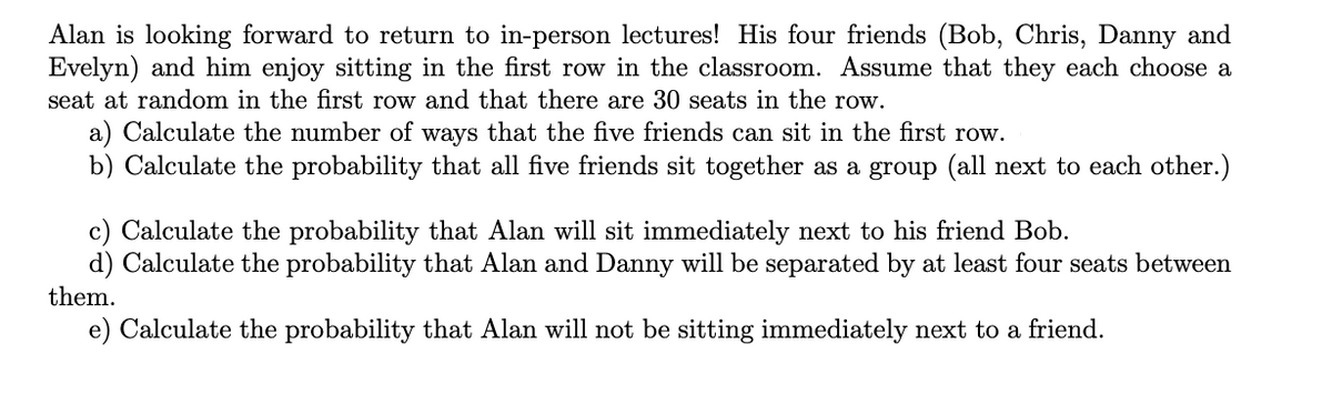 Alan is looking forward to return to in-person lectures! His four friends (Bob, Chris, Danny and
Evelyn) and him enjoy sitting in the first row in the classroom. Assume that they each choose a
seat at random in the first row and that there are 30 seats in the row.
a) Calculate the number of ways that the five friends can sit in the first row.
b) Calculate the probability that all five friends sit together as a group (all next to each other.)
c) Calculate the probability that Alan will sit immediately next to his friend Bob.
d) Calculate the probability that Alan and Danny will be separated by at least four seats between
them.
e) Calculate the probability that Alan will not be sitting immediately next to a friend.
