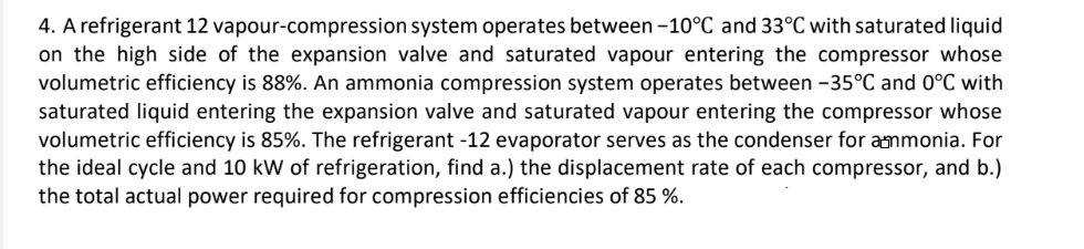 4. A refrigerant 12 vapour-compression system operates between -10°C and 33°C with saturated liquid
on the high side of the expansion valve and saturated vapour entering the compressor whose
volumetric efficiency is 88%. An ammonia compression system operates between -35°C and 0°C with
saturated liquid entering the expansion valve and saturated vapour entering the compressor whose
volumetric efficiency is 85%. The refrigerant -12 evaporator serves as the condenser for ammonia. For
the ideal cycle and 10 kW of refrigeration, find a.) the displacement rate of each compressor, and b.)
the total actual power required for compression efficiencies of 85 %.
