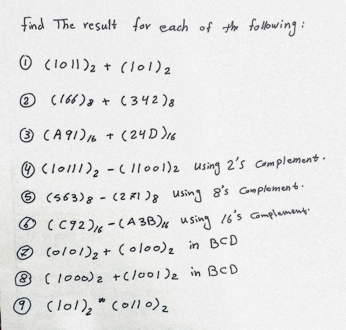 find The result for each of th folHowing:
O Cloll)2 + (l01)2
(2
O
(166)8 + (342)8
O CA 91)16 + (24D)16
O (lo111)2-( ll001)2 using 2's Complement.
O (563)8 -
(2 31)8 using 8's Complement.
O (C92)6-(A 3B) using 16's Complement.
O (ol01)2+ Colo0)2 in BCD
8(1000)2 +C/o01)2 in BCD
6.
Clo1), Coll)2
collo)2
