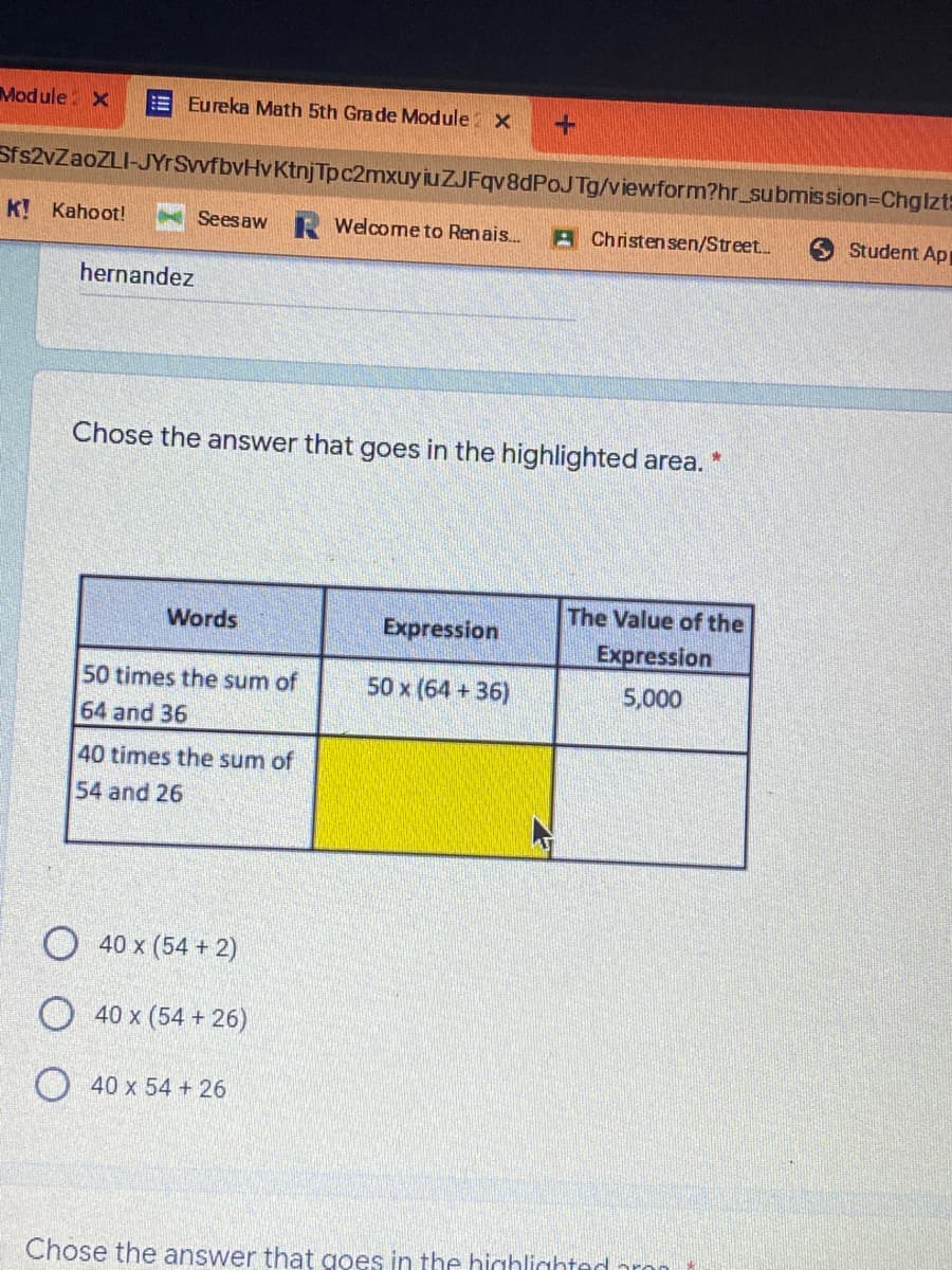 Module X
Eureka Math 5th Grade Module X
Sfs2vZaoZLI-JYrSvfbvHvKtnjTpc2mxuy iuZJFqv8dPoJTg/viewform?hr_submission=Chglzt:
K! Kahoot!
Seesaw Welcome to Renais.
A Christensen/Street.
O Student Ap
hernandez
Chose the answer that goes in the highlighted area.
The Value of the
Words
Expression
Expression
50 times the sum of
50 x (64 +36)
5,000
64 and 36
40 times the sum of
54 and 26
40 x (54 + 2)
O 40 x (54 + 26)
40 x 54 + 26
Chose the answer that goes in the highlighted aron
