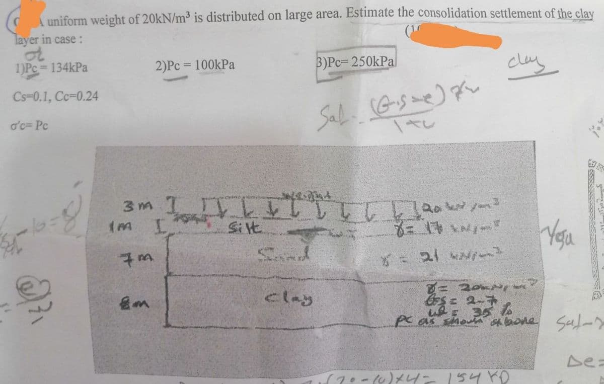 uniform weight of 20kN/m³ is distributed on large area. Estimate the consolidation settlement of the clay
layer in case :
or
1)Pc=134kPa
clay
Cs-0.1, Cc-0.24
o'c= Pc
@²₁
7m
2)Pc = 100kPa
8m
3M I IVLII [[[[]20/²
L T T
(M I
Silt
8= 17
* = 21
Sand
3)Pc-250kPa
clay
Sal. (Gise) p
/
n
2PKN 7
CS= 2-7
You
= 35%
pc as shown alone sul-r
1670-10)+4= 154 KO