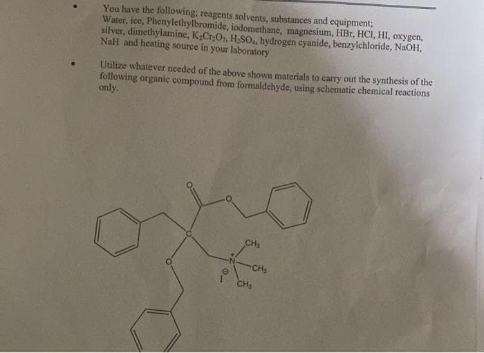 You have the following; reagents solvents, substances and equipment;
Water, ice, Phenylethylbromide, iodomethane, magnesium, HBr, HCI, HI, oxygen,
silver, dimethylamine, K₂Cr₂O7, H₂SO4, hydrogen cyanide, benzylchloride, NaOH,
NaH and heating source in your laboratory
Utilize whatever needed of the above shown materials to carry out the synthesis of the
following organic compound from formaldehyde, using schematic chemical reactions
only.
CH3
-CH₂
CH₂