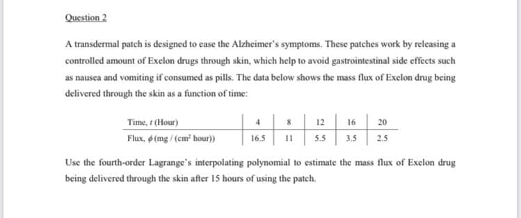 Question 2
A transdermal patch is designed to ease the Alzheimer's symptoms. These patches work by releasing a
controlled amount of Exelon drugs through skin, which help to avoid gastrointestinal side effects such
as nausea and vomiting if consumed as pills. The data below shows the mass flux of Exelon drug being
delivered through the skin as a function of time:
Time, / (Hour)
Flux, (mg/(cm³ hour))
4
16.5
8
11
12
16
5.5 3.5
20
2.5
Use the fourth-order Lagrange's interpolating polynomial to estimate the mass flux of Exelon drug
being delivered through the skin after 15 hours of using the patch.