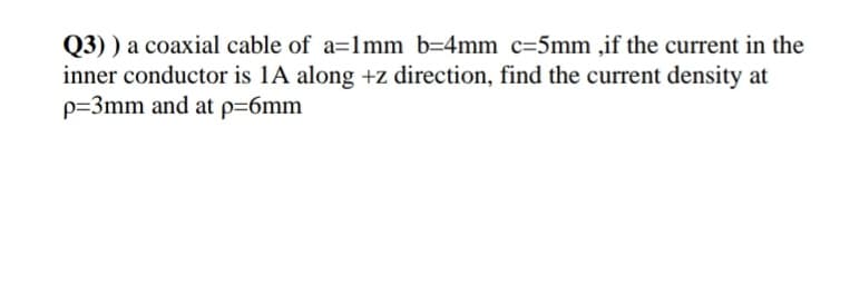 Q3) ) a coaxial cable of a=1mm b=4mm c=5mm ,if the current in the
inner conductor is 1A along +z direction, find the current density at
p=3mm and at p=6mm
