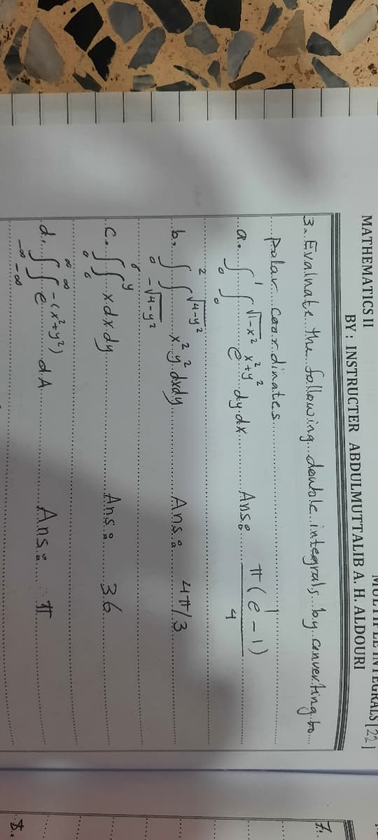 MULTIFLL INTEGRALS | 221
MATHEMATICS II
BY: INSTRUCTER ABDULMUTTALIB A. H. ALDOURI
7.
3. Evalnate. the. follawing.deuale.intergrals.by.converting o.
-...
.polar.Caa.r.dinates.
T(e -1)
Anse.
R.....
4
.....
Ju-y?
2 2
4/3
Ansa.
....
2.
Ans :
3.6.
C.
-.....
dA.
Ans T
4.
