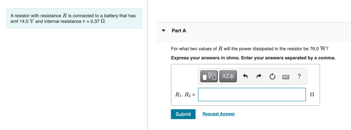 A resistor with resistance R is connected to a battery that has
emf 14.0 V and internal resistance r = 0.37 N.
Part A
For what two values of R will the power dissipated in the resistor be 76.0 W?
Express your answers in ohms. Enter your answers separated by a comma.
?
R1, R2 =
Submit
Request Answer
