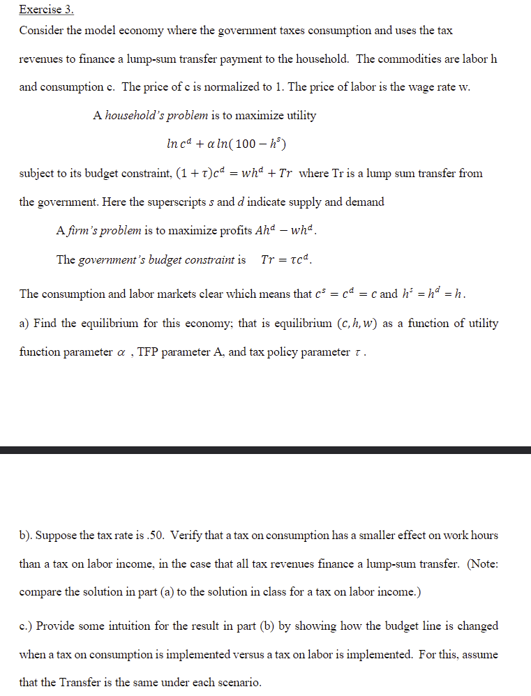 Exercise 3.
Consider the model economy where the government taxes consumption and uses the tax
revenues to finance a lump-sum transfer payment to the household. The commodities are labor h
and consumption c. The price of c is normalized to 1. The price of labor is the wage rate w.
A household's problem is to maximize utility
In cd + a ln(100 - hº)
subject to its budget constraint, (1 +T)cª = whª + Tr_where Tr is a lump sum transfer from
the government. Here the superscripts s and d indicate supply and demand
A firm's problem is to maximize profits Ahd - whª.
The government's budget constraint is Tr = tcd.
The consumption and labor markets clear which means that c = c = c and h³ = hª = h.
a) Find the equilibrium for this economy; that is equilibrium (c, h, w) as a function of utility
function parameter a TFP parameter A, and tax policy parameter 7.
b). Suppose the tax rate is .50. Verify that a tax on consumption has a smaller effect on work hours
than a tax on labor income, in the case that all tax revenues finance a lump-sum transfer. (Note:
compare the solution in part (a) to the solution in class for a tax on labor income.)
c.) Provide some intuition for the result in part (b) by showing how the budget line is changed
when a tax on consumption is implemented versus a tax on labor is implemented. For this, assume
that the Transfer is the same under each scenario.