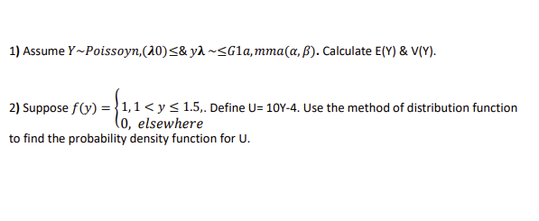 1) Assume Y~Poissoyn, (20) ≤& ya~<G1a, mma (a, p). Calculate E(Y) & V(Y).
2) Suppose f(y) = 1,1 < y ≤ 1.5,. Define U= 10Y-4. Use the method of distribution function
(0, elsewhere
to find the probability density function for U.