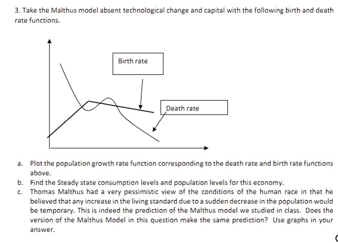 3. Take the Malthus model absent technological change and capital with the following birth and death
rate functions.
Birth rate
Death rate
a.
Plot the population growth rate function corresponding to the death rate and birth rate functions
above.
b.
Find the Steady state consumption levels and population levels for this economy.
c. Thomas Malthus had a very pessimistic view of the conditions of the human race in that he
believed that any increase in the living standard due to a sudden decrease in the population would
be temporary. This is indeed the prediction of the Malthus model we studied in class. Does the
version of the Malthus Model in this question make the same prediction? Use graphs in your
answer.