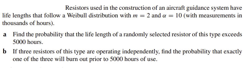 Resistors used in the construction of an aircraft guidance system have
life lengths that follow a Weibull distribution with m = 2 and a = 10 (with measurements in
thousands of hours).
a
Find the probability that the life length of a randomly selected resistor of this type exceeds
5000 hours.
b
If three resistors of this type are operating independently, find the probability that exactly
one of the three will burn out prior to 5000 hours of use.