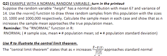 **Q2) Example with a Normal Random Variable: Turn in the Printout**

Suppose the random variable "height" has a normal distribution with mean 67 and variance of 14. Use the `rnorm()` function to draw three random samples from this population with the sizes 10, 1000, and 1,000,000 respectively. Calculate the sample mean in each case and show that as n increases, the sample mean approaches the true population mean.

**Reminder:** The `RNORMAL` function in R:
```
RNORMAL(# sample size, mean = # population mean, sd = # population standard deviation)
```

**Use R to Illustrate the Central Limit Theorem**

The "central limit theorem" states that as n increases, 

\[
\frac{\bar{X} - E(X)}{\sqrt{\frac{V(X)}{n}}}
\]

approaches standard normal.