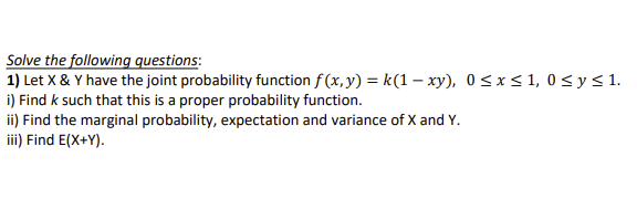 Solve the following questions:
1) Let X & Y have the joint probability function f(x, y) = k(1-xy), 0≤x≤ 1,0 ≤ y ≤ 1.
i) Find k such that this is a proper probability function.
ii) Find the marginal probability, expectation and variance of X and Y.
iii) Find E(X+Y).