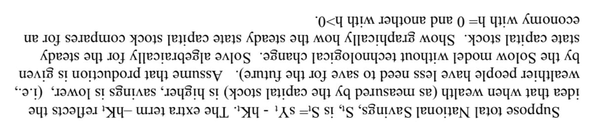 Suppose total National Savings, St, is St=sYt - hKt. The extra term -hKt reflects the
idea that when wealth (as measured by the capital stock) is higher, savings is lower, (i.e.,
wealthier people have less need to save for the future). Assume that production is given
by the Solow model without technological change. Solve algebraically for the steady
state capital stock. Show graphically how the steady state capital stock compares for an
economy with h= 0 and another with h>0.