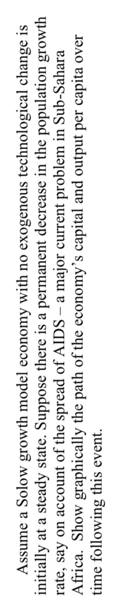 Assume a Solow growth model economy with no exogenous technological change is
initially at a steady state. Suppose there is a permanent decrease in the population growth
rate, say on account of the spread of AIDS a major current problem in Sub-Sahara
Africa.
graphically
the path of the economy's capital and output per capita over
Show
time following this event.