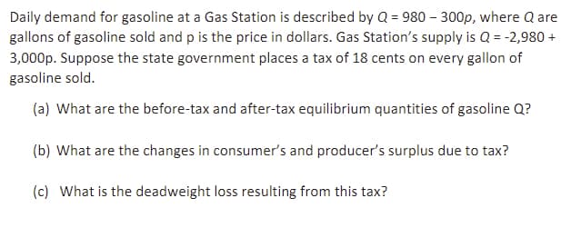 Daily demand for gasoline at a Gas Station is described by Q = 980 - 300p, where Q are
gallons of gasoline sold and p is the price in dollars. Gas Station's supply is Q = -2,980 +
3,000p. Suppose the state government places a tax of 18 cents on every gallon of
gasoline sold.
(a) What are the before-tax and after-tax equilibrium quantities of gasoline Q?
(b) What are the changes in consumer's and producer's surplus due to tax?
(c) What is the deadweight loss resulting from this tax?
