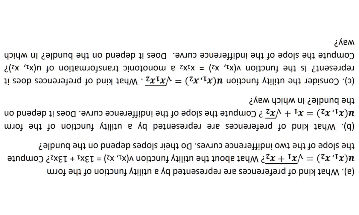 (a). What kind of preferences are represented by a utility function of the form
u(x₁, x₂) = √√x₁ + x₂? What about the utility function v(x₁, x₂) = 13x₁ + 13x₂? Compute
the slope of the two indifference curves. Do their slopes depend on the bundle?
(b). What kind of preferences are represented by a utility function of the form
u(x1, x₂) = x₁ + √√x₂ ? Compute the slope of the indifference curve. Does it depend on
the bundle? In which way?
(c). Consider the utility function u(x₁, x₂) = √x₁x2. What kind of preferences does it
represent? Is the function v(X₁, X2) = X₁X2 a monotonic transformation of u(x₁, x₂)?
Compute the slope of the indifference curve. Does it depend on the bundle? In which
way?