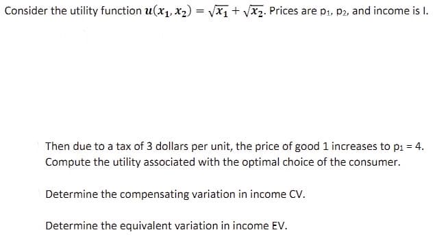 Consider the utility function u(x₁, x₂) = √√x₁+√√x₂. Prices are p₁, P2, and income is I.
Then due to a tax of 3 dollars per unit, the price of good 1 increases to p₁ = 4.
Compute the utility associated with the optimal choice of the consumer.
Determine the compensating variation in income CV.
Determine the equivalent variation in income EV.