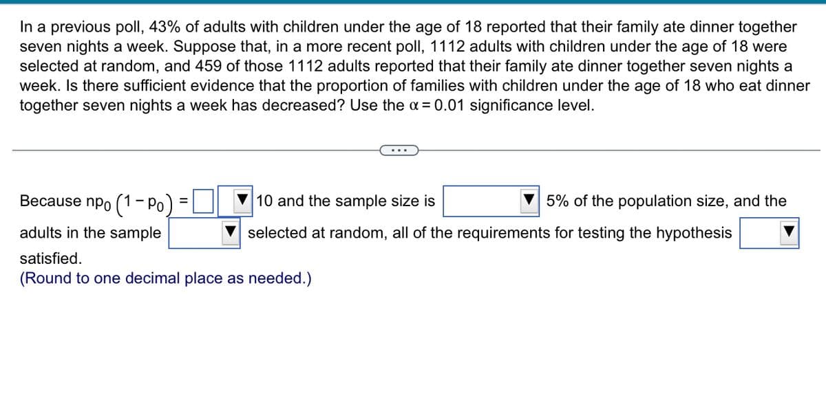 In a previous poll, 43% of adults with children under the age of 18 reported that their family ate dinner together
seven nights a week. Suppose that, in a more recent poll, 1112 adults with children under the age of 18 were
selected at random, and 459 of those 1112 adults reported that their family ate dinner together seven nights a
week. Is there sufficient evidence that the proportion of families with children under the age of 18 who eat dinner
together seven nights a week has decreased? Use the a= 0.01 significance level.
Because npo (1- Po)
10 and the sample size is
5% of the population size, and the
adults in the sample
selected at random, all of the requirements for testing the hypothesis
satisfied.
(Round to one decimal place as needed.)
