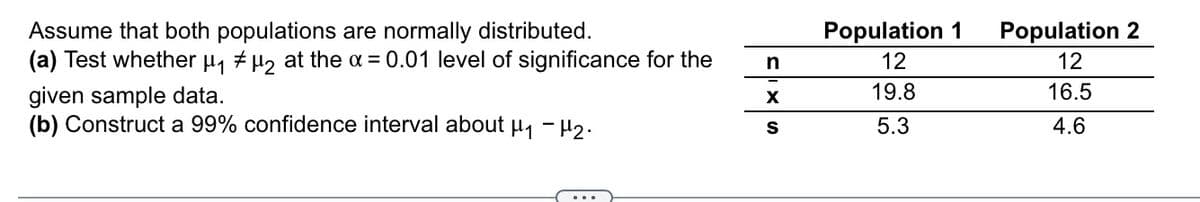 Assume that both populations are normally distributed.
(a) Test whether µ, + µ, at the a = 0.01 level of significance for the
Population 2
12
Population 1
12
19.8
16.5
given sample data.
(b) Construct a 99% confidence interval about µ, - H2.
5.3
4.6
