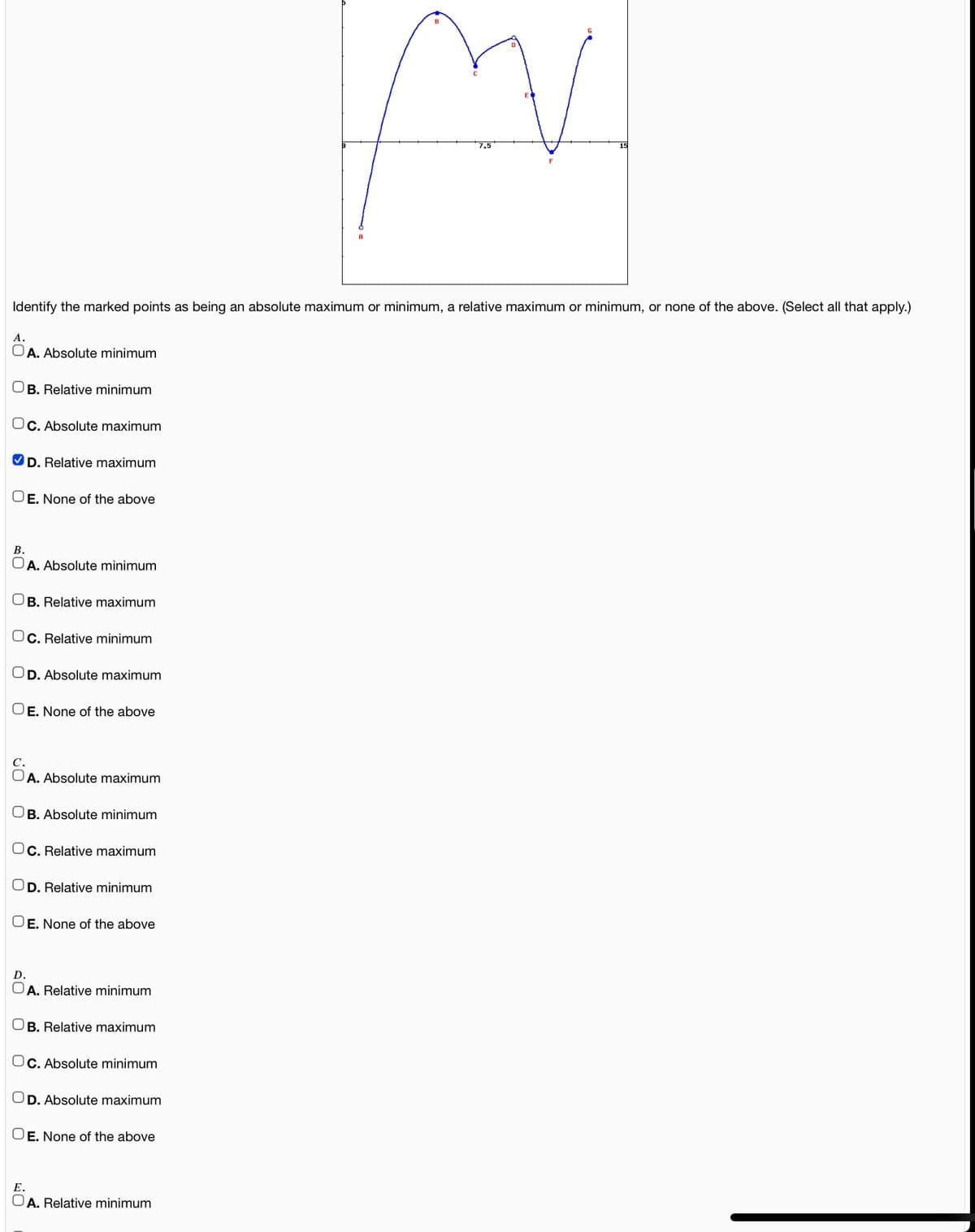 7.5
Identify the marked points as being an absolute maximum or minimum, a relative maximum or minimum, or none of the above. (Select all that apply.)
А.
OA. Absolute minimum
B. Relative minimum
OC. Absolute maximum
V D. Relative maximum
OE. None of the above
В.
OA. Absolute minimum
OB. Relative maximum
C. Relative minimum
D. Absolute maximum
OE. None of the above
A. Absolute maximum
OB. Absolute minimum
Oc. Relative maximum
D. Relative minimum
OE. None of the above
D.
A. Relative minimum
B. Relative maximum
Oc. Absolute minimum
OD. Absolute maximum
OE. None of the above
Е.
OA. Relative minimum
