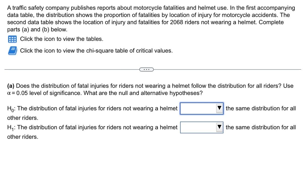 A traffic safety company publishes reports about motorcycle fatalities and helmet use. In the first accompanying
data table, the distribution shows the proportion of fatalities by location of injury for motorcycle accidents. The
second data table shows the location of injury and fatalities for 2068 riders not wearing a helmet. Complete
parts (a) and (b) below.
Click the icon to view the tables.
Click the icon to view the chi-square table of critical values.
...
(a) Does the distribution of fatal injuries for riders not wearing a helmet follow the distribution for all riders? Use
a = 0.05 level of significance. What are the null and alternative hypotheses?
Ho: The distribution of fatal injuries for riders not wearing a helmet
the same distribution for all
other riders.
H,: The distribution of fatal injuries for riders not wearing a helmet
the same distribution for all
other riders.
