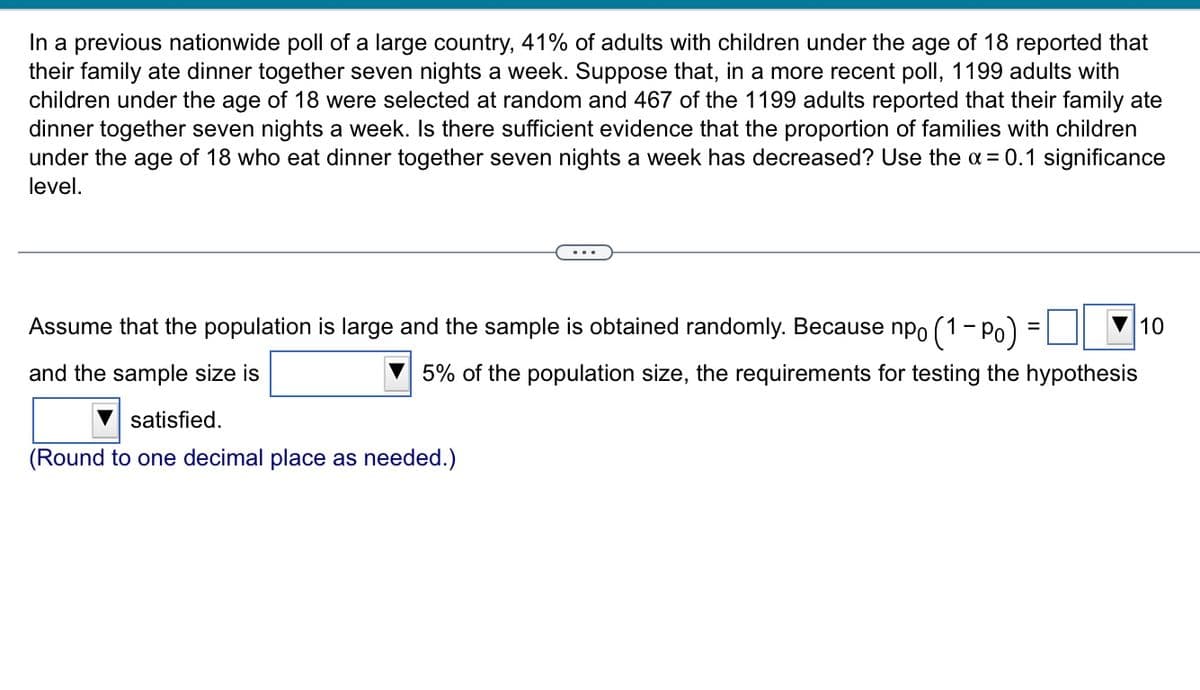 In a previous nationwide poll of a large country, 41% of adults with children under the age of 18 reported that
their family ate dinner together seven nights a week. Suppose that, in a more recent poll, 1199 adults with
children under the age of 18 were selected at random and 467 of the 1199 adults reported that their family ate
dinner together seven nights a week. Is there sufficient evidence that the proportion of families with children
under the age of 18 who eat dinner together seven nights a week has decreased? Use the a = 0.1 significance
level.
Assume that the population is large and the sample is obtained randomly. Because npo (1- Po)
10
and the sample size is
5% of the population size, the requirements for testing the hypothesis
satisfied.
(Round to one decimal place as needed.)
