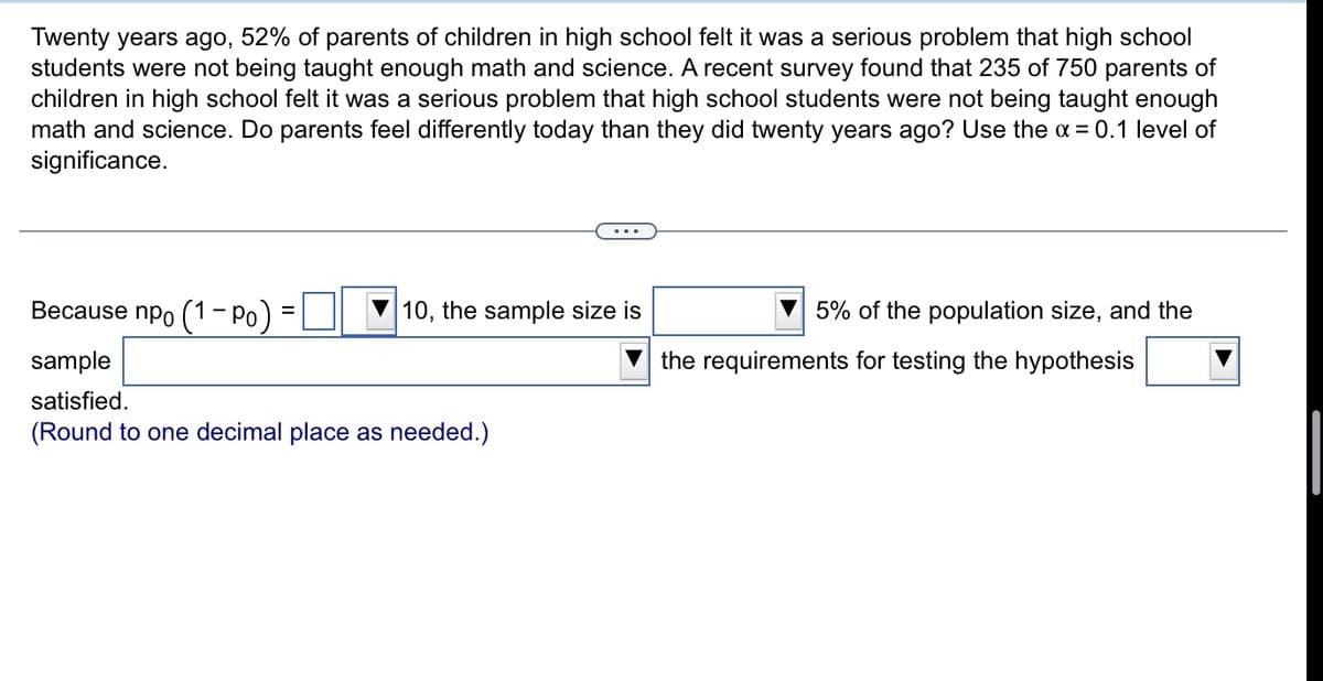 Twenty years ago, 52% of parents of children in high school felt it was a serious problem that high school
students were not being taught enough math and science. A recent survey found that 235 of 750 parents of
children in high school felt it was a serious problem that high school students were not being taught enough
math and science. Do parents feel differently today than they did twenty years ago? Use the x = 0.1 level of
significance.
Because npo (1- Po)
10, the sample size is
5% of the population size, and the
sample
the requirements for testing the hypothesis
satisfied.
(Round to one decimal place as needed.)
